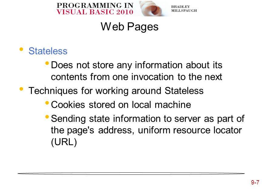 9-7 Web Pages Stateless Does not store any information about its contents from one invocation to the next Techniques for working around Stateless Cookies stored on local machine Sending state information to server as part of the page s address, uniform resource locator (URL)