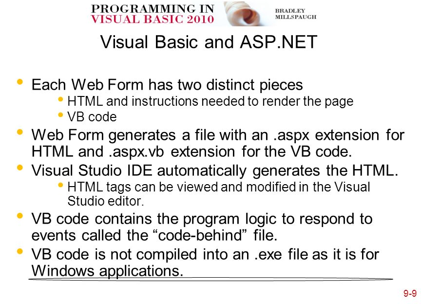 9-9 Visual Basic and ASP.NET Each Web Form has two distinct pieces HTML and instructions needed to render the page VB code Web Form generates a file with an.aspx extension for HTML and.aspx.vb extension for the VB code.