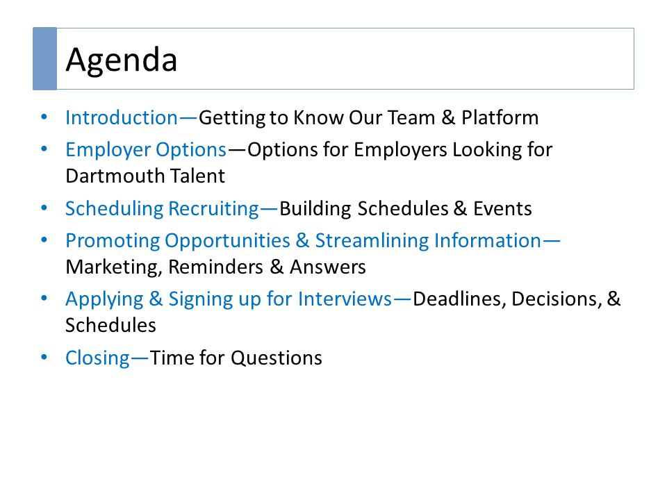 Agenda Introduction—Getting to Know Our Team & Platform Employer Options—Options for Employers Looking for Dartmouth Talent Scheduling Recruiting—Building Schedules & Events Promoting Opportunities & Streamlining Information— Marketing, Reminders & Answers Applying & Signing up for Interviews—Deadlines, Decisions, & Schedules Closing—Time for Questions