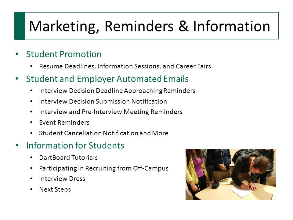 Marketing, Reminders & Information Student Promotion Resume Deadlines, Information Sessions, and Career Fairs Student and Employer Automated  s Interview Decision Deadline Approaching Reminders Interview Decision Submission Notification Interview and Pre-Interview Meeting Reminders Event Reminders Student Cancellation Notification and More Information for Students DartBoard Tutorials Participating in Recruiting from Off-Campus Interview Dress Next Steps