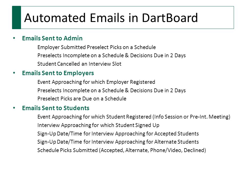 Automated  s in DartBoard  s Sent to Admin Employer Submitted Preselect Picks on a Schedule Preselects Incomplete on a Schedule & Decisions Due in 2 Days Student Cancelled an Interview Slot  s Sent to Employers Event Approaching for which Employer Registered Preselects Incomplete on a Schedule & Decisions Due in 2 Days Preselect Picks are Due on a Schedule  s Sent to Students Event Approaching for which Student Registered (Info Session or Pre-Int.