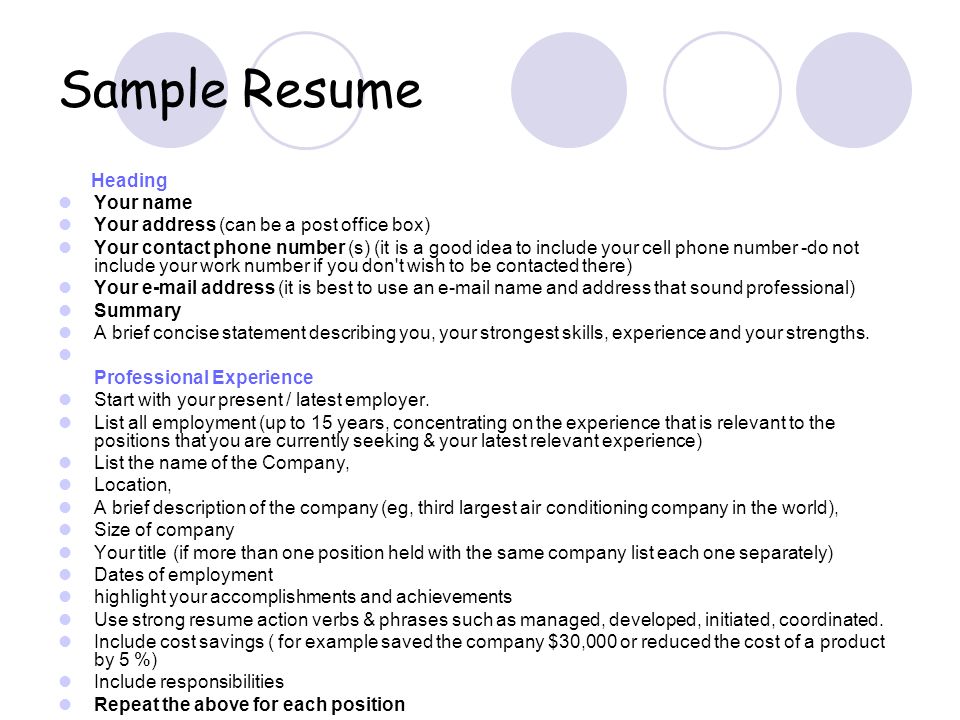 Sample Resume Heading Your name Your address (can be a post office box) Your contact phone number (s) (it is a good idea to include your cell phone number -do not include your work number if you don t wish to be contacted there) Your  address (it is best to use an  name and address that sound professional) Summary A brief concise statement describing you, your strongest skills, experience and your strengths.