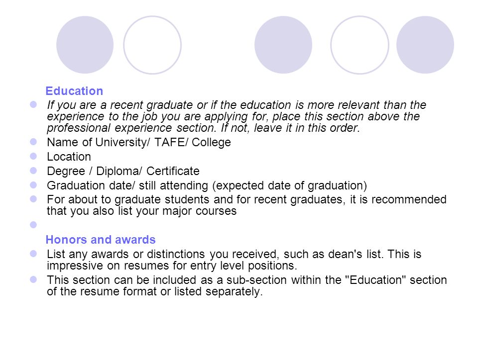Education If you are a recent graduate or if the education is more relevant than the experience to the job you are applying for, place this section above the professional experience section.