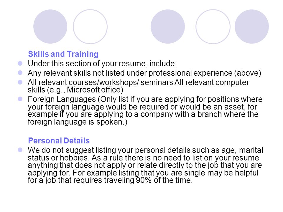 Skills and Training Under this section of your resume, include: Any relevant skills not listed under professional experience (above) All relevant courses/workshops/ seminars All relevant computer skills (e.g., Microsoft office) Foreign Languages (Only list if you are applying for positions where your foreign language would be required or would be an asset, for example if you are applying to a company with a branch where the foreign language is spoken.) Personal Details We do not suggest listing your personal details such as age, marital status or hobbies.