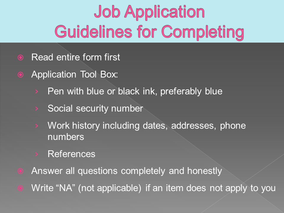  Read entire form first  Application Tool Box: › Pen with blue or black ink, preferably blue › Social security number › Work history including dates, addresses, phone numbers › References  Answer all questions completely and honestly  Write NA (not applicable) if an item does not apply to you
