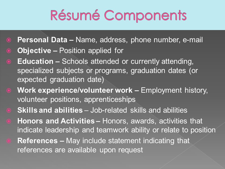  Personal Data – Name, address, phone number,   Objective – Position applied for  Education – Schools attended or currently attending, specialized subjects or programs, graduation dates (or expected graduation date)  Work experience/volunteer work – Employment history, volunteer positions, apprenticeships  Skills and abilities – Job-related skills and abilities  Honors and Activities – Honors, awards, activities that indicate leadership and teamwork ability or relate to position  References – May include statement indicating that references are available upon request