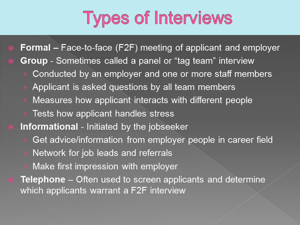 Formal – Face-to-face (F2F) meeting of applicant and employer  Group - Sometimes called a panel or tag team interview › Conducted by an employer and one or more staff members › Applicant is asked questions by all team members › Measures how applicant interacts with different people › Tests how applicant handles stress  Informational - Initiated by the jobseeker › Get advice/information from employer people in career field › Network for job leads and referrals › Make first impression with employer  Telephone – Often used to screen applicants and determine which applicants warrant a F2F interview