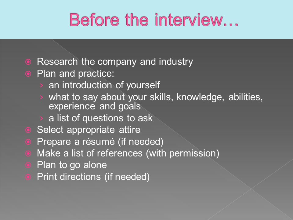  Research the company and industry  Plan and practice: › an introduction of yourself › what to say about your skills, knowledge, abilities, experience and goals › a list of questions to ask  Select appropriate attire  Prepare a résumé (if needed)  Make a list of references (with permission)  Plan to go alone  Print directions (if needed)