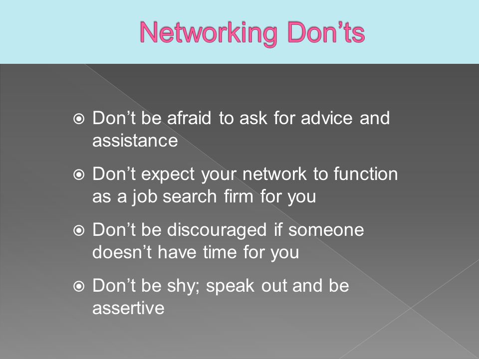  Don’t be afraid to ask for advice and assistance  Don’t expect your network to function as a job search firm for you  Don’t be discouraged if someone doesn’t have time for you  Don’t be shy; speak out and be assertive