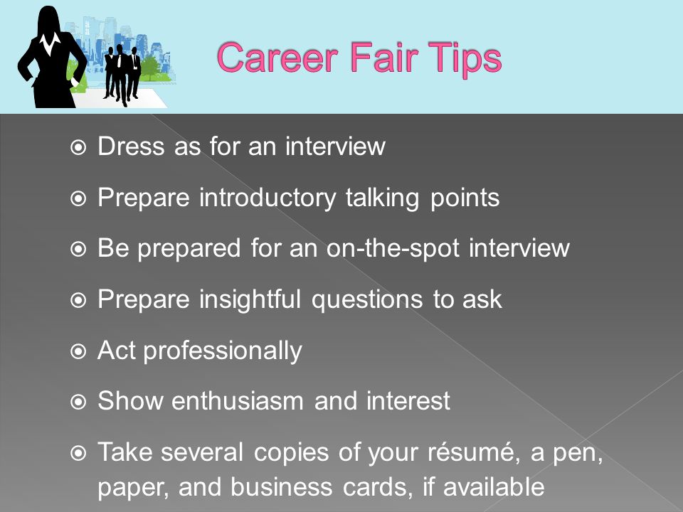  Dress as for an interview  Prepare introductory talking points  Be prepared for an on-the-spot interview  Prepare insightful questions to ask  Act professionally  Show enthusiasm and interest  Take several copies of your résumé, a pen, paper, and business cards, if available