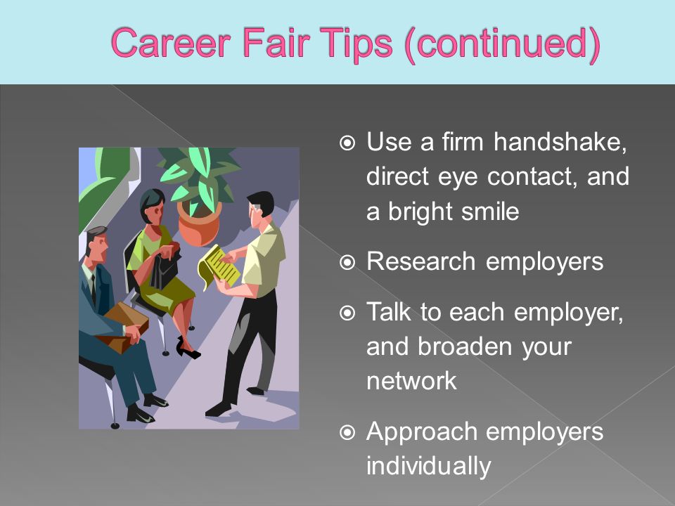  Use a firm handshake, direct eye contact, and a bright smile  Research employers  Talk to each employer, and broaden your network  Approach employers individually
