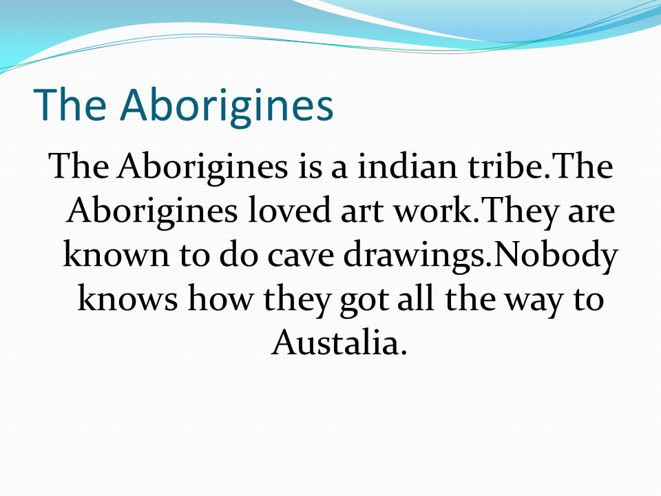The Aborigines The Aborigines is a indian tribe.The Aborigines loved art work.They are known to do cave drawings.Nobody knows how they got all the way to Austalia.