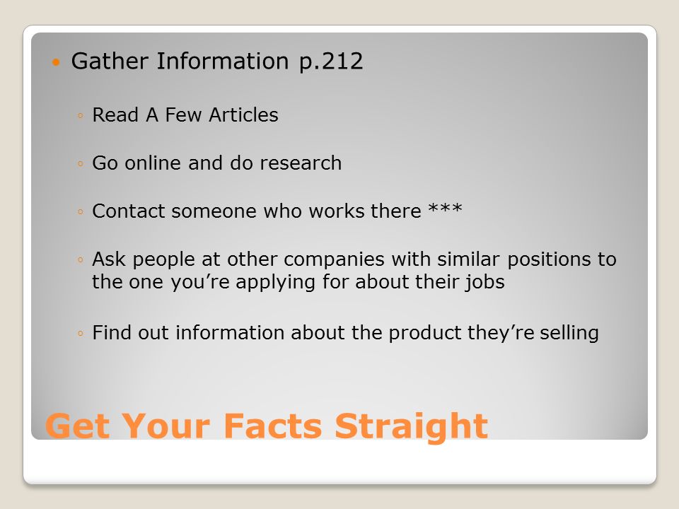 Get Your Facts Straight Gather Information p.212 ◦Read A Few Articles ◦Go online and do research ◦Contact someone who works there *** ◦Ask people at other companies with similar positions to the one you’re applying for about their jobs ◦Find out information about the product they’re selling