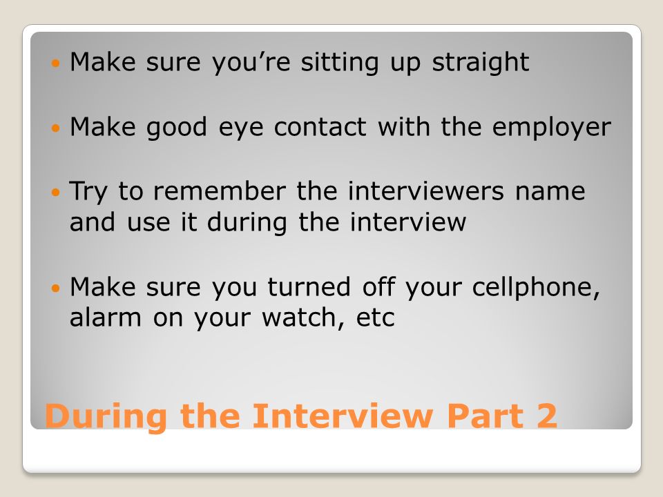 During the Interview Part 2 Make sure you’re sitting up straight Make good eye contact with the employer Try to remember the interviewers name and use it during the interview Make sure you turned off your cellphone, alarm on your watch, etc