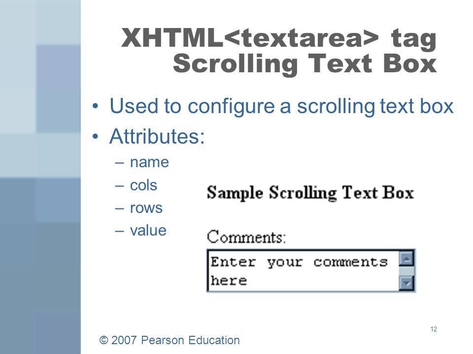 © 2007 Pearson Education 12 XHTML tag Scrolling Text Box Used to configure a scrolling text box Attributes: –name –cols –rows –value