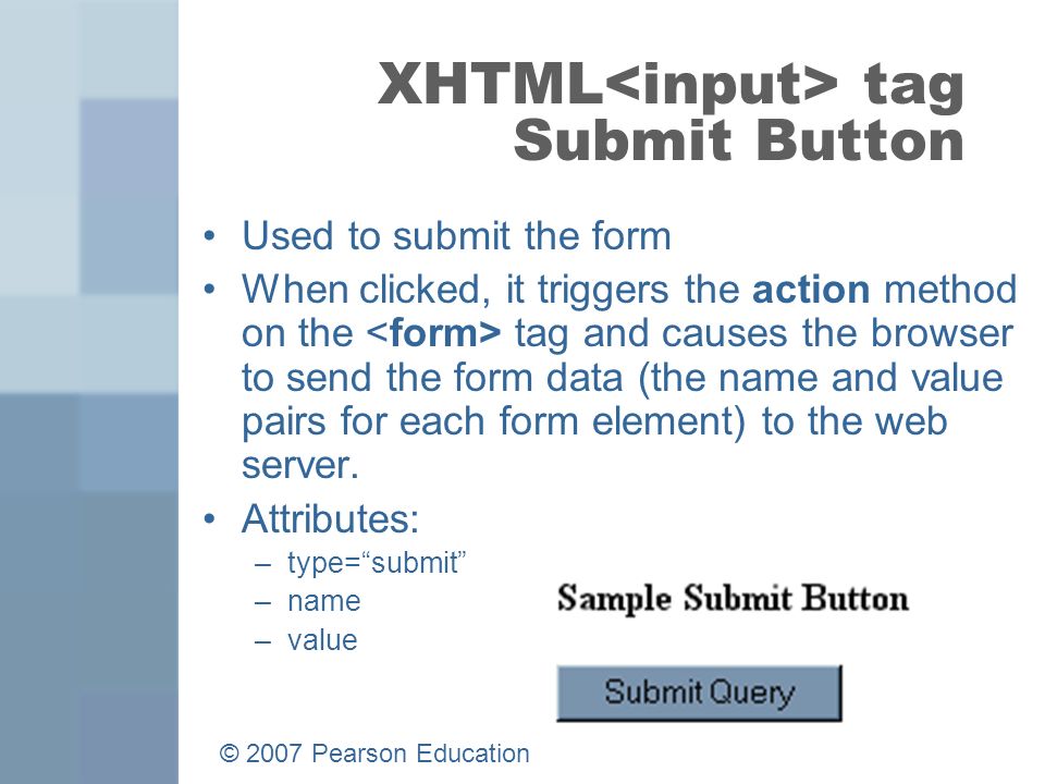 © 2007 Pearson Education 15 XHTML tag Submit Button Used to submit the form When clicked, it triggers the action method on the tag and causes the browser to send the form data (the name and value pairs for each form element) to the web server.