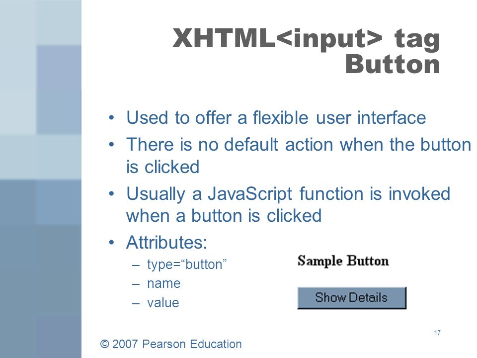 © 2007 Pearson Education 17 XHTML tag Button Used to offer a flexible user interface There is no default action when the button is clicked Usually a JavaScript function is invoked when a button is clicked Attributes: –type= button –name –value