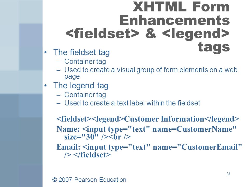 © 2007 Pearson Education 23 XHTML Form Enhancements & tags The fieldset tag –Container tag –Used to create a visual group of form elements on a web page The legend tag –Container tag –Used to create a text label within the fieldset Customer Information Name: