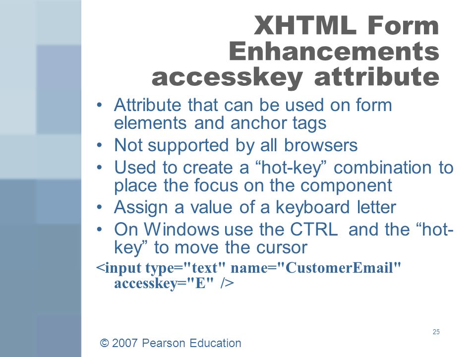 © 2007 Pearson Education 25 XHTML Form Enhancements accesskey attribute Attribute that can be used on form elements and anchor tags Not supported by all browsers Used to create a hot-key combination to place the focus on the component Assign a value of a keyboard letter On Windows use the CTRL and the hot- key to move the cursor