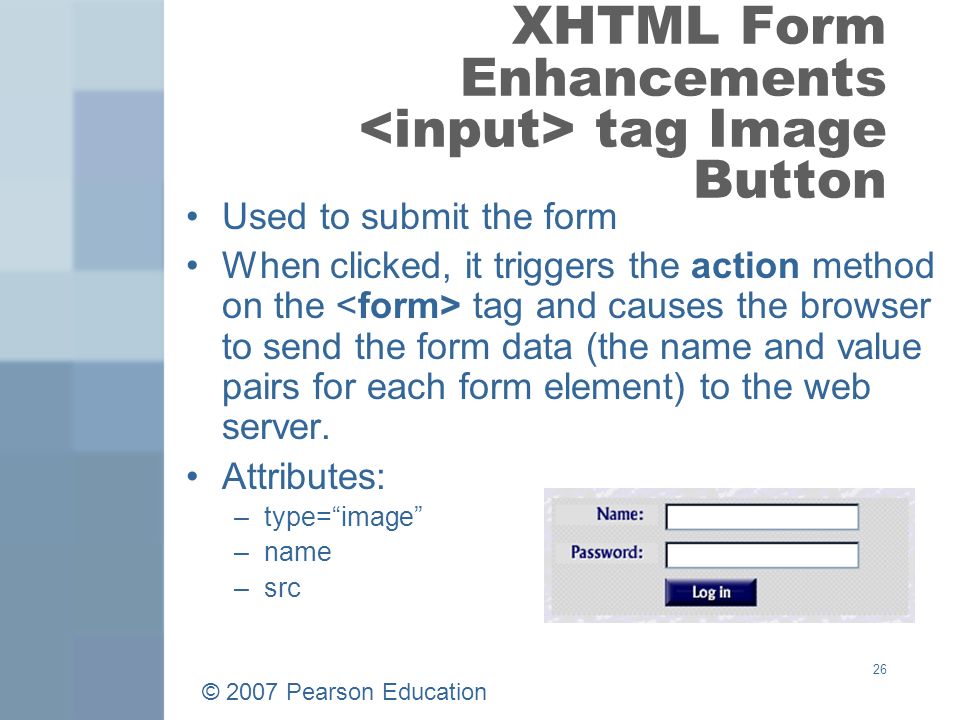 © 2007 Pearson Education 26 XHTML Form Enhancements tag Image Button Used to submit the form When clicked, it triggers the action method on the tag and causes the browser to send the form data (the name and value pairs for each form element) to the web server.