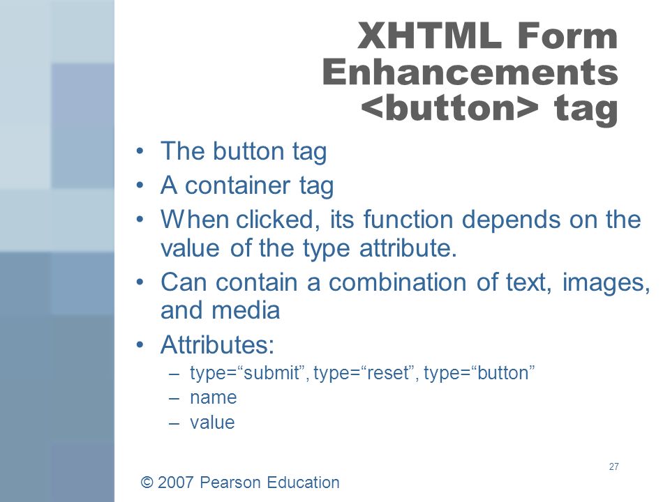 © 2007 Pearson Education 27 XHTML Form Enhancements tag The button tag A container tag When clicked, its function depends on the value of the type attribute.