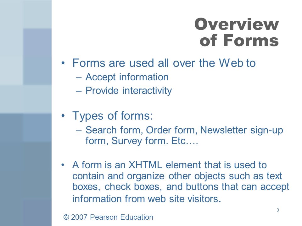 © 2007 Pearson Education 3 Overview of Forms Forms are used all over the Web to –Accept information –Provide interactivity Types of forms: –Search form, Order form, Newsletter sign-up form, Survey form.