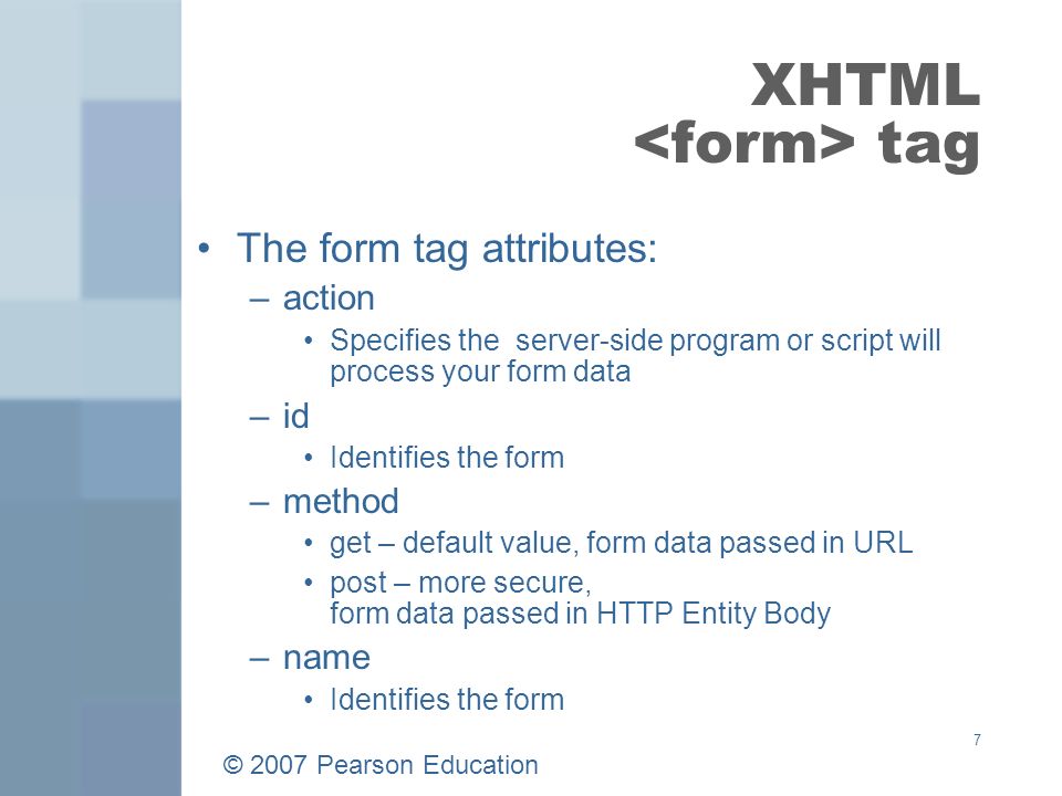 © 2007 Pearson Education 7 XHTML tag The form tag attributes: –action Specifies the server-side program or script will process your form data –id Identifies the form –method get – default value, form data passed in URL post – more secure, form data passed in HTTP Entity Body –name Identifies the form