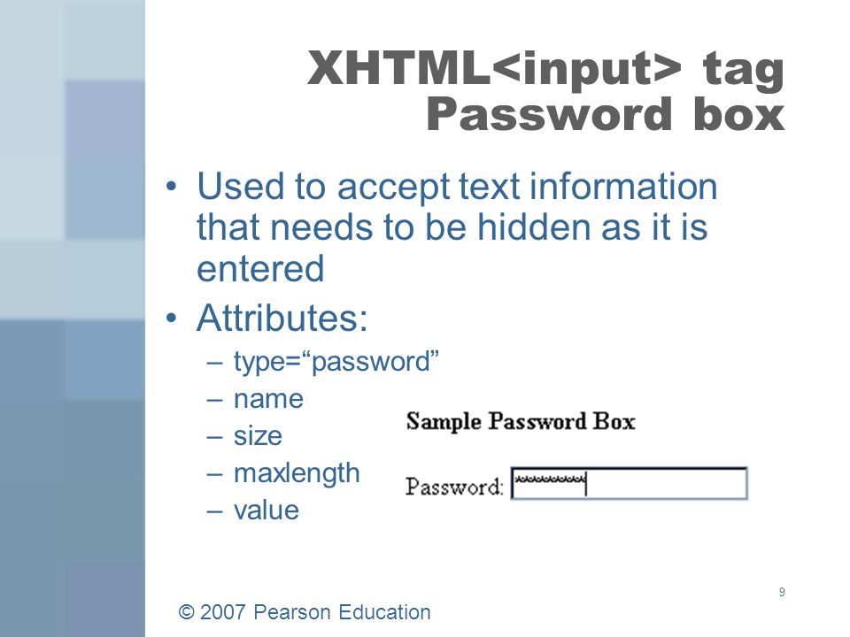 © 2007 Pearson Education 9 XHTML tag Password box Used to accept text information that needs to be hidden as it is entered Attributes: –type= password –name –size –maxlength –value