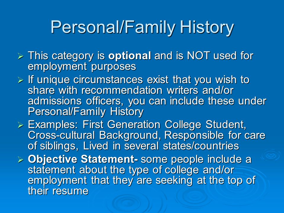Personal/Family History  This category is optional and is NOT used for employment purposes  If unique circumstances exist that you wish to share with recommendation writers and/or admissions officers, you can include these under Personal/Family History  Examples: First Generation College Student, Cross-cultural Background, Responsible for care of siblings, Lived in several states/countries  Objective Statement- some people include a statement about the type of college and/or employment that they are seeking at the top of their resume