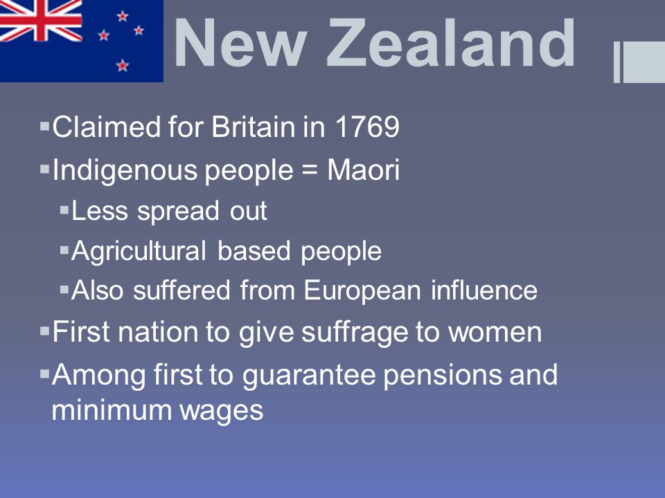 New Zealand  Claimed for Britain in 1769  Indigenous people = Maori  Less spread out  Agricultural based people  Also suffered from European influence  First nation to give suffrage to women  Among first to guarantee pensions and minimum wages