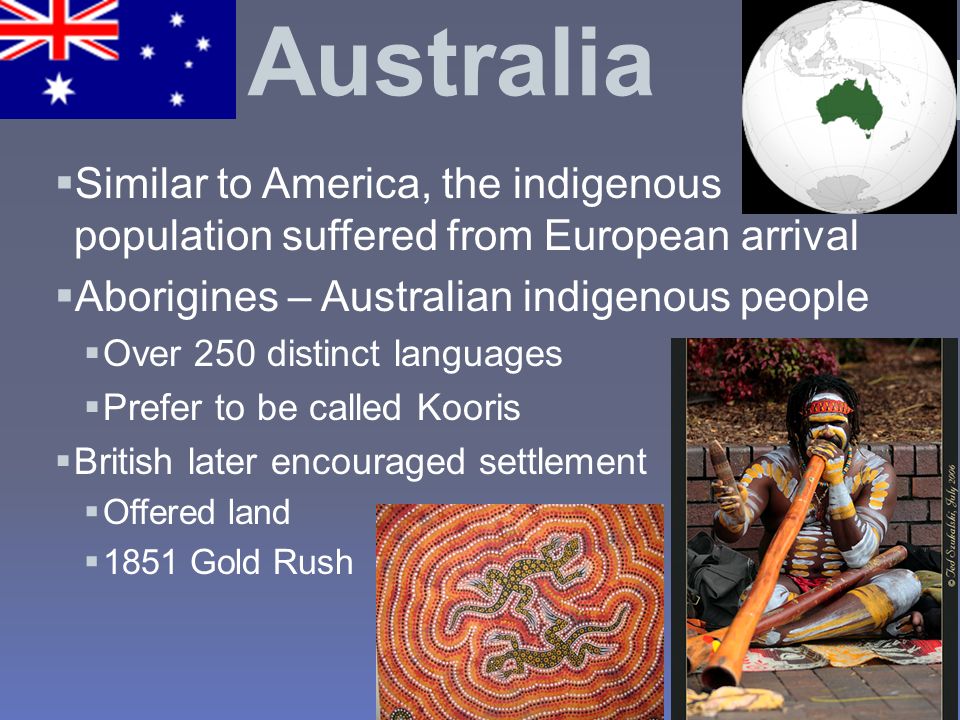 Australia  Similar to America, the indigenous population suffered from European arrival  Aborigines – Australian indigenous people  Over 250 distinct languages  Prefer to be called Kooris  British later encouraged settlement  Offered land  1851 Gold Rush