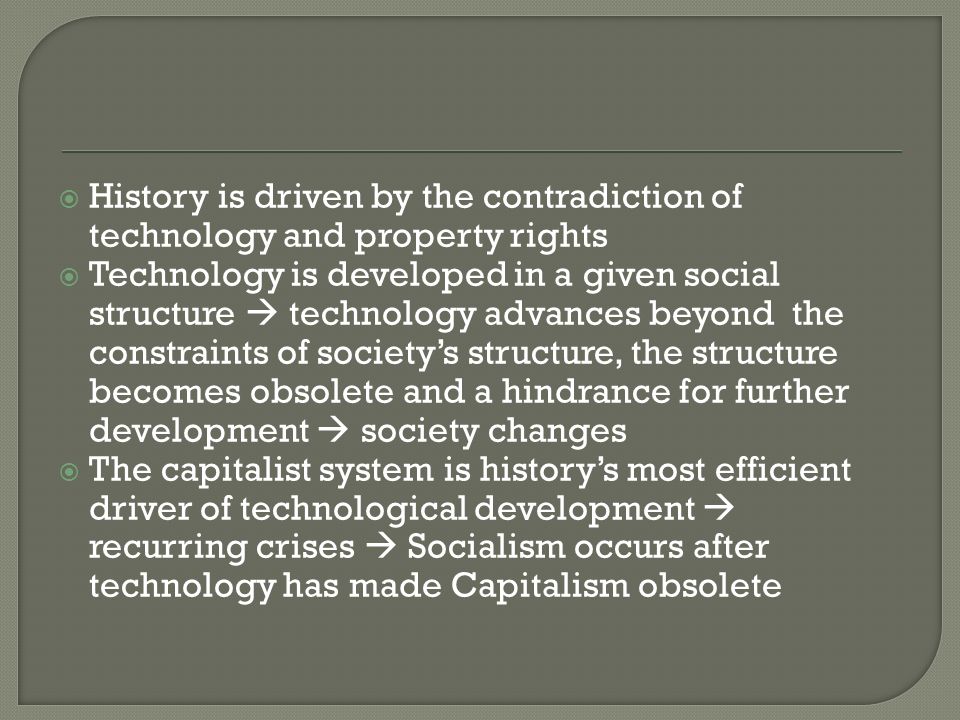  History is driven by the contradiction of technology and property rights  Technology is developed in a given social structure  technology advances beyond the constraints of society’s structure, the structure becomes obsolete and a hindrance for further development  society changes  The capitalist system is history’s most efficient driver of technological development  recurring crises  Socialism occurs after technology has made Capitalism obsolete