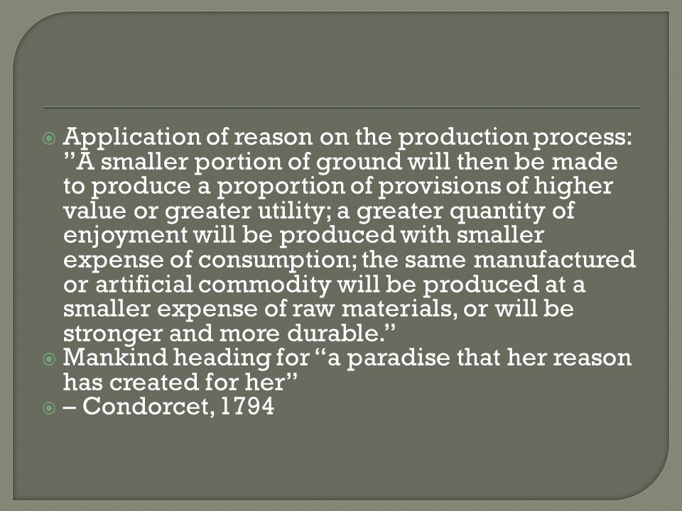  Application of reason on the production process: A smaller portion of ground will then be made to produce a proportion of provisions of higher value or greater utility; a greater quantity of enjoyment will be produced with smaller expense of consumption; the same manufactured or artificial commodity will be produced at a smaller expense of raw materials, or will be stronger and more durable.  Mankind heading for a paradise that her reason has created for her  – Condorcet, 1794