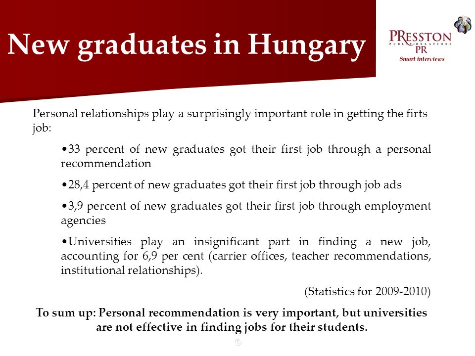 © New graduates in Hungary Personal relationships play a surprisingly important role in getting the firts job: 33 percent of new graduates got their first job through a personal recommendation 28,4 percent of new graduates got their first job through job ads 3,9 percent of new graduates got their first job through employment agencies Universities play an insignificant part in finding a new job, accounting for 6,9 per cent (carrier offices, teacher recommendations, institutional relationships).