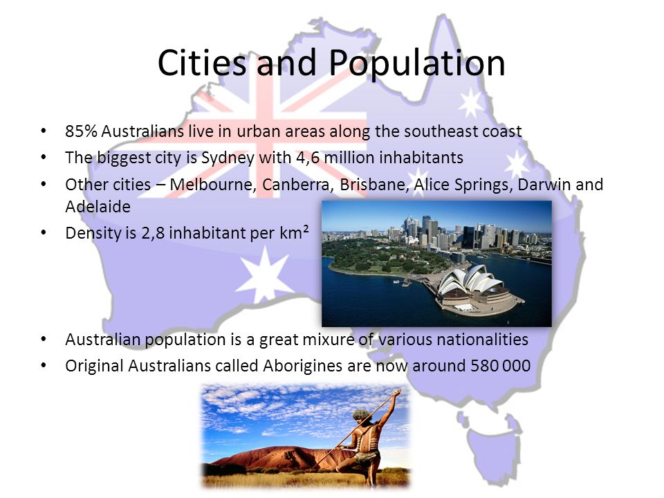 Cities and Population 85% Australians live in urban areas along the southeast coast The biggest city is Sydney with 4,6 million inhabitants Other cities – Melbourne, Canberra, Brisbane, Alice Springs, Darwin and Adelaide Density is 2,8 inhabitant per km² Australian population is a great mixure of various nationalities Original Australians called Aborigines are now around