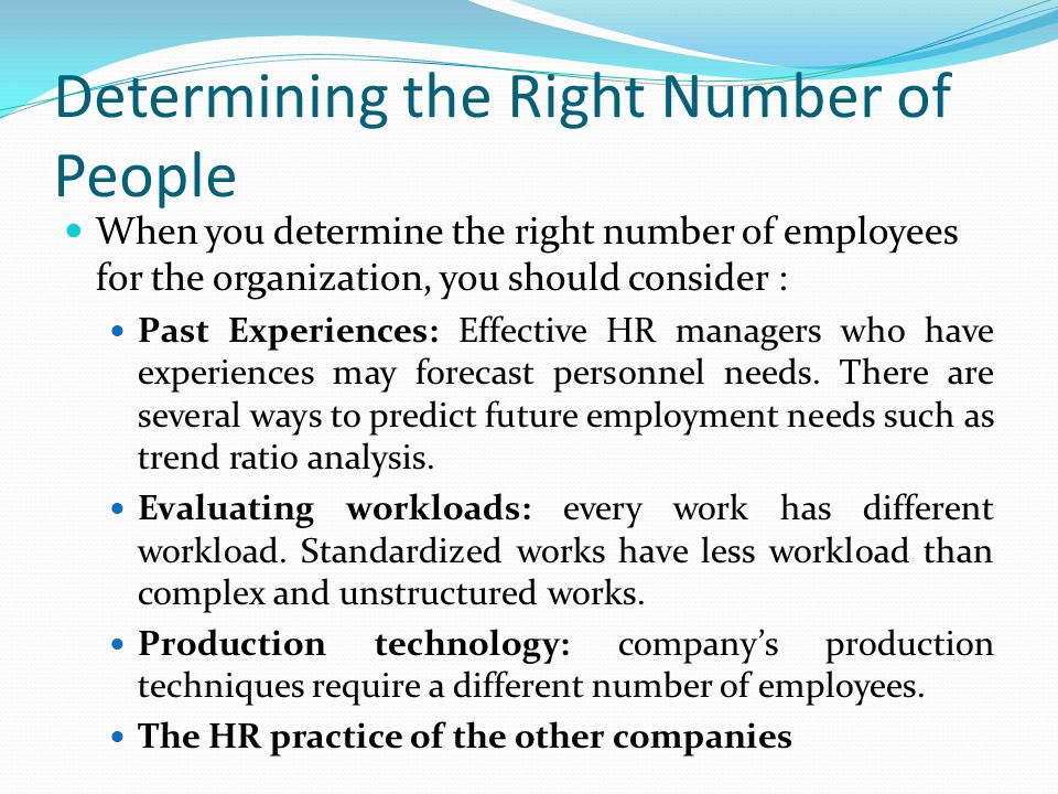 Determining the Right Number of People When you determine the right number of employees for the organization, you should consider : Past Experiences: Effective HR managers who have experiences may forecast personnel needs.