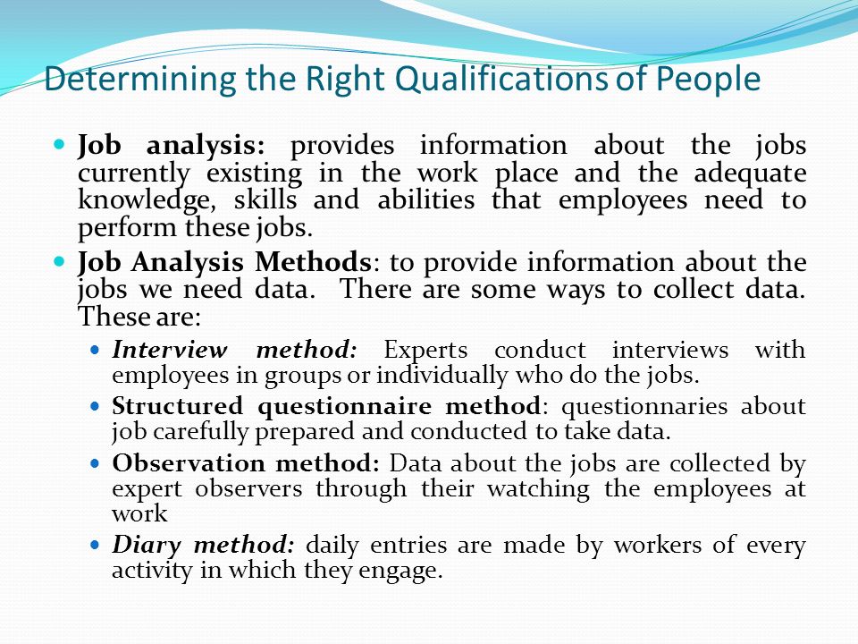 Determining the Right Qualifications of People Job analysis: provides information about the jobs currently existing in the work place and the adequate knowledge, skills and abilities that employees need to perform these jobs.