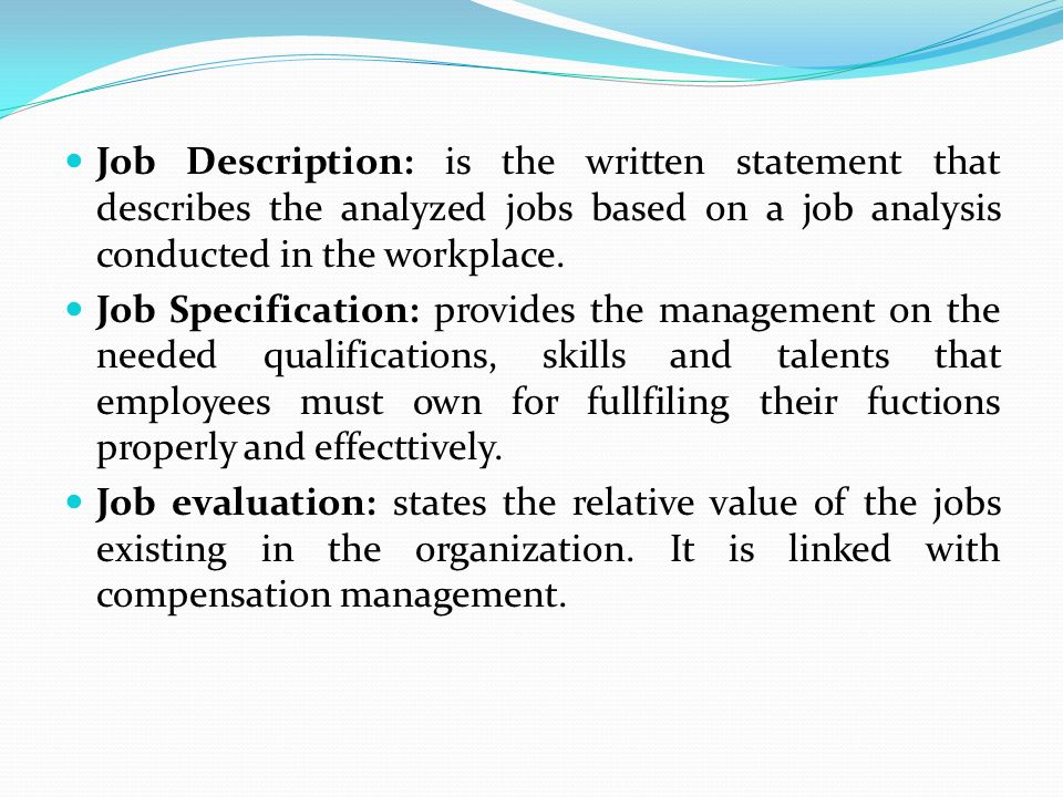 Job Description: is the written statement that describes the analyzed jobs based on a job analysis conducted in the workplace.