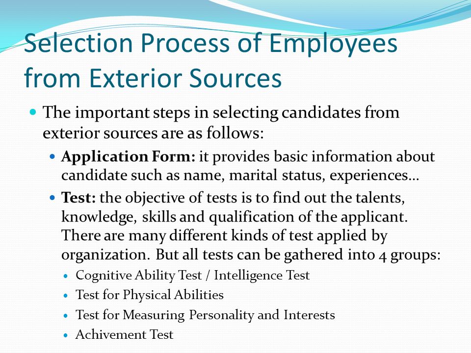 Selection Process of Employees from Exterior Sources The important steps in selecting candidates from exterior sources are as follows: Application Form: it provides basic information about candidate such as name, marital status, experiences… Test: the objective of tests is to find out the talents, knowledge, skills and qualification of the applicant.
