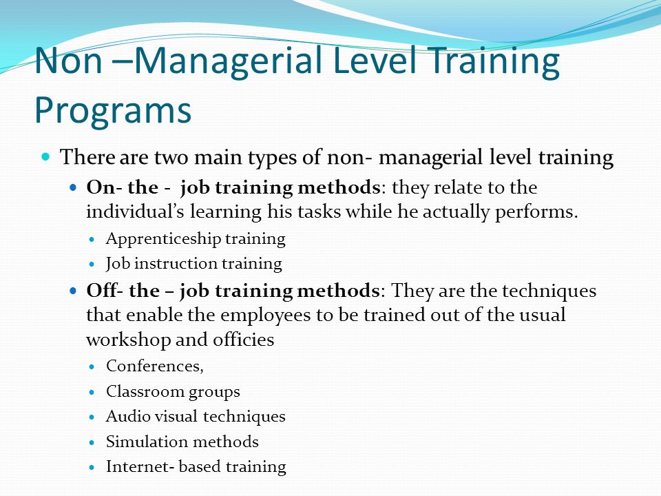 Non –Managerial Level Training Programs There are two main types of non- managerial level training On- the - job training methods: they relate to the individual’s learning his tasks while he actually performs.
