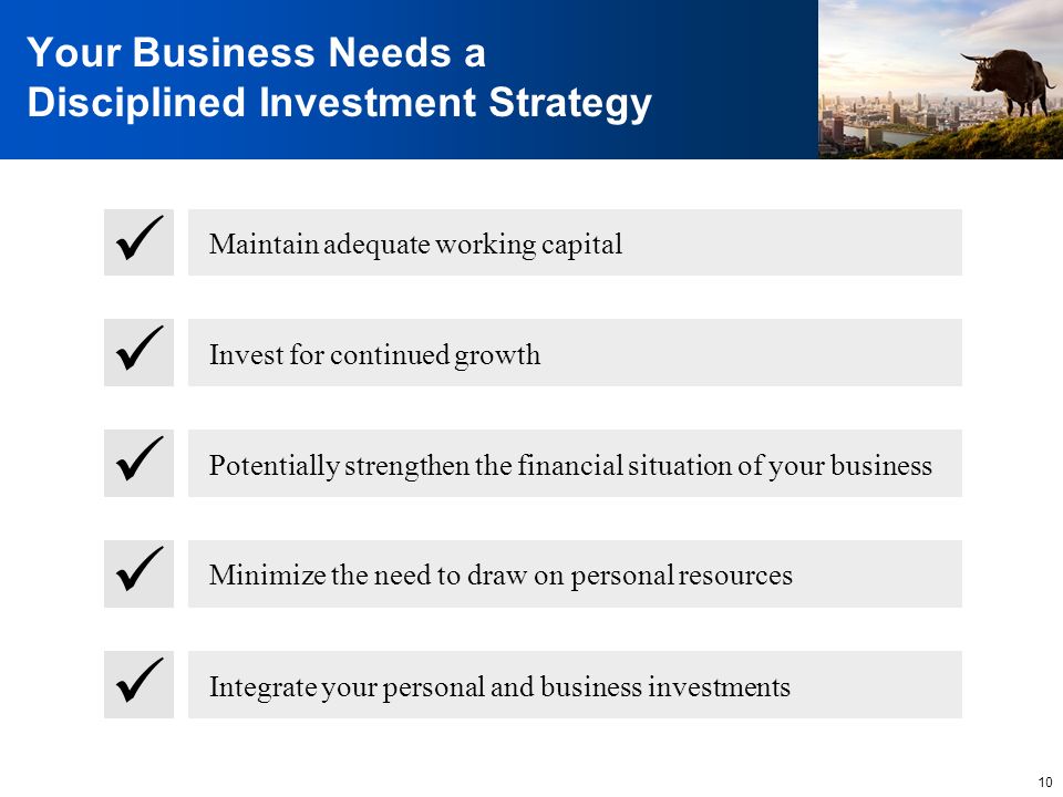 10 Your Business Needs a Disciplined Investment Strategy Maintain adequate working capital Invest for continued growth Potentially strengthen the financial situation of your business Minimize the need to draw on personal resources Integrate your personal and business investments
