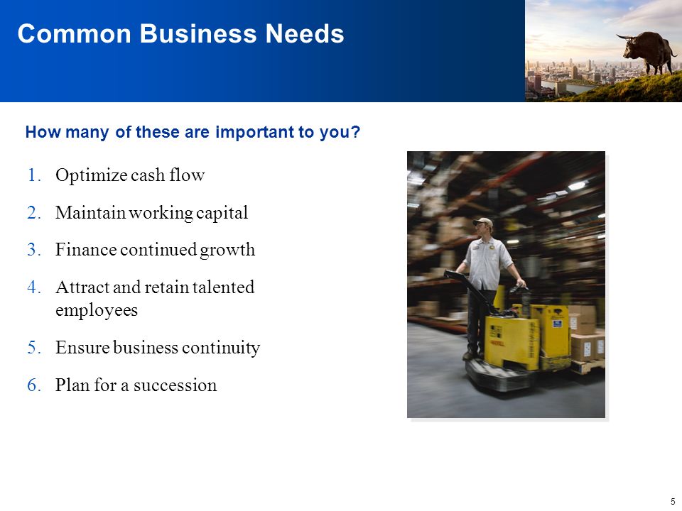 5 Common Business Needs 1.Optimize cash flow 2.Maintain working capital 3.Finance continued growth 4.Attract and retain talented employees 5.Ensure business continuity 6.Plan for a succession How many of these are important to you