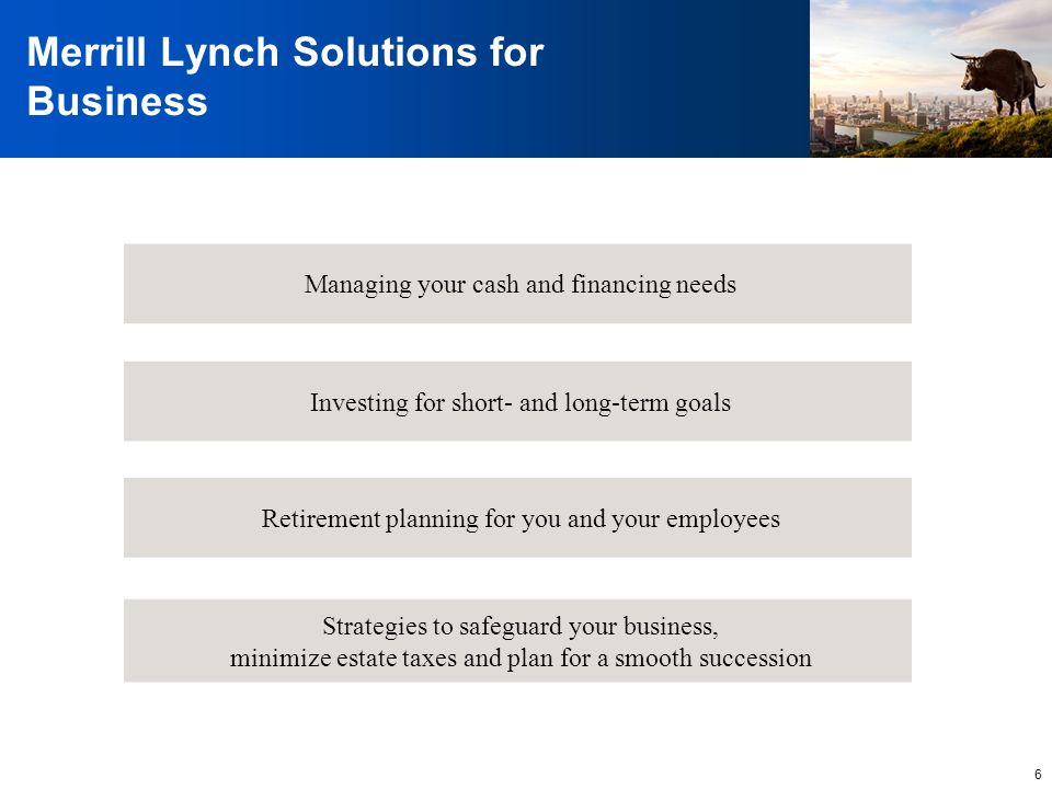 6 Merrill Lynch Solutions for Business Retirement planning for you and your employees Investing for short- and long-term goals Strategies to safeguard your business, minimize estate taxes and plan for a smooth succession Managing your cash and financing needs