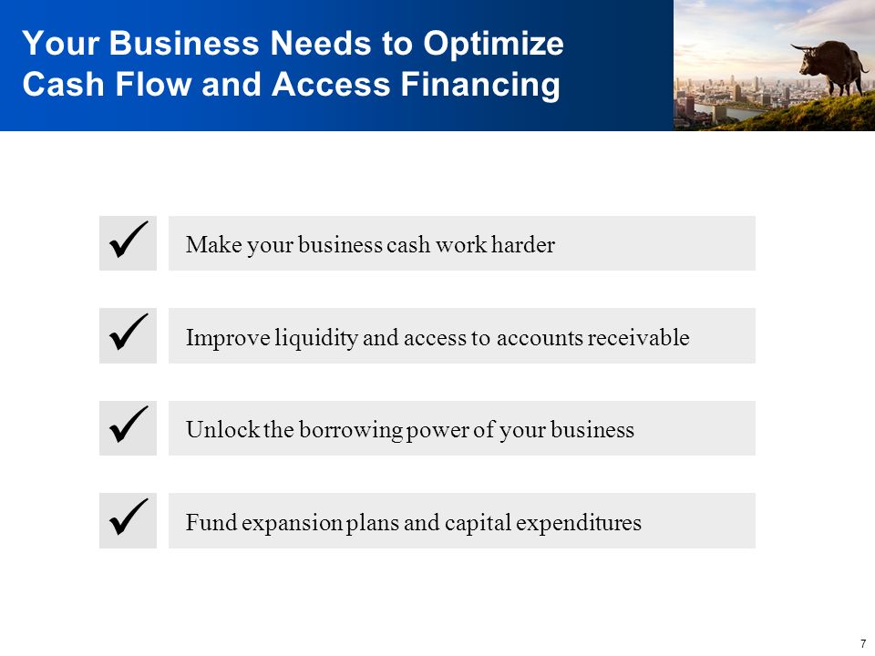 7 Your Business Needs to Optimize Cash Flow and Access Financing Make your business cash work harder Improve liquidity and access to accounts receivable Unlock the borrowing power of your business Fund expansion plans and capital expenditures