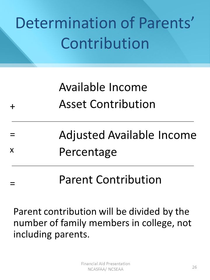 Financial Aid Presentation NCASFAA/ NCSEAA 26 Determination of Parents’ Contribution Available Income Asset Contribution Adjusted Available Income Percentage Parent Contribution Parent contribution will be divided by the number of family members in college, not including parents.