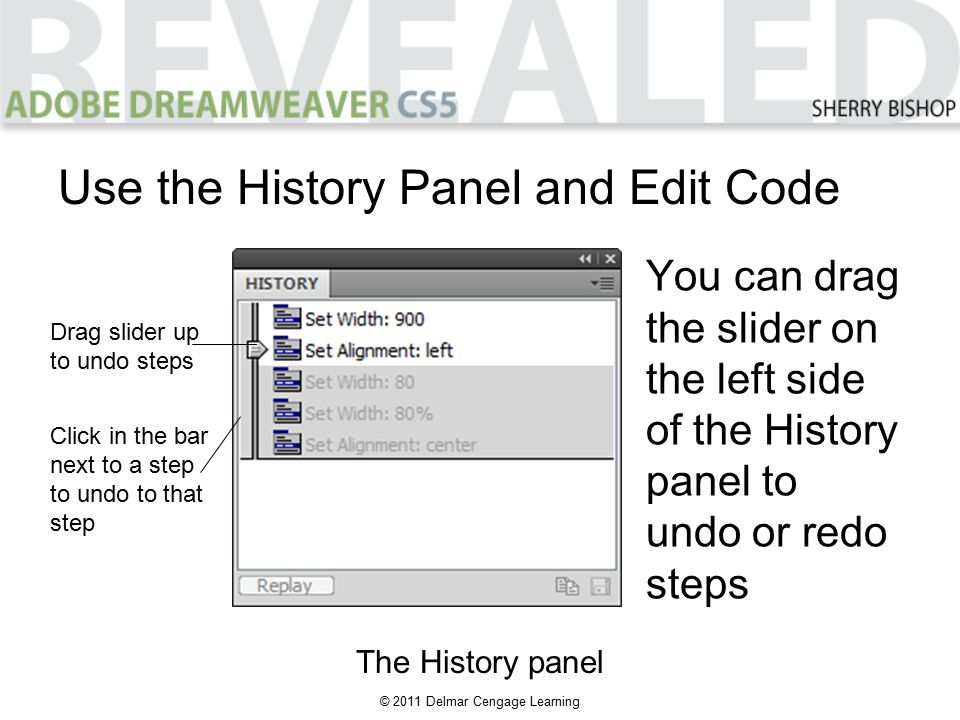 © 2011 Delmar Cengage Learning You can drag the slider on the left side of the History panel to undo or redo steps Use the History Panel and Edit Code The History panel Drag slider up to undo steps Click in the bar next to a step to undo to that step