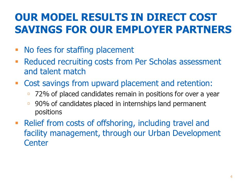 OUR MODEL RESULTS IN DIRECT COST SAVINGS FOR OUR EMPLOYER PARTNERS  No fees for staffing placement  Reduced recruiting costs from Per Scholas assessment and talent match  Cost savings from upward placement and retention:  72% of placed candidates remain in positions for over a year  90% of candidates placed in internships land permanent positions  Relief from costs of offshoring, including travel and facility management, through our Urban Development Center 4