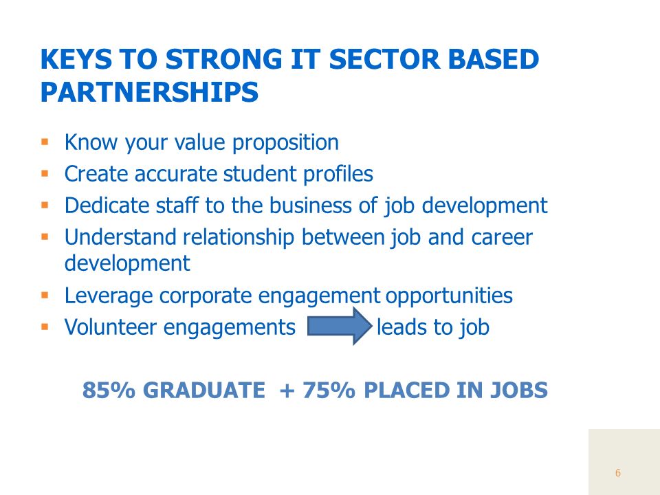 KEYS TO STRONG IT SECTOR BASED PARTNERSHIPS  Know your value proposition  Create accurate student profiles  Dedicate staff to the business of job development  Understand relationship between job and career development  Leverage corporate engagement opportunities  Volunteer engagements leads to job 85% GRADUATE + 75% PLACED IN JOBS 6