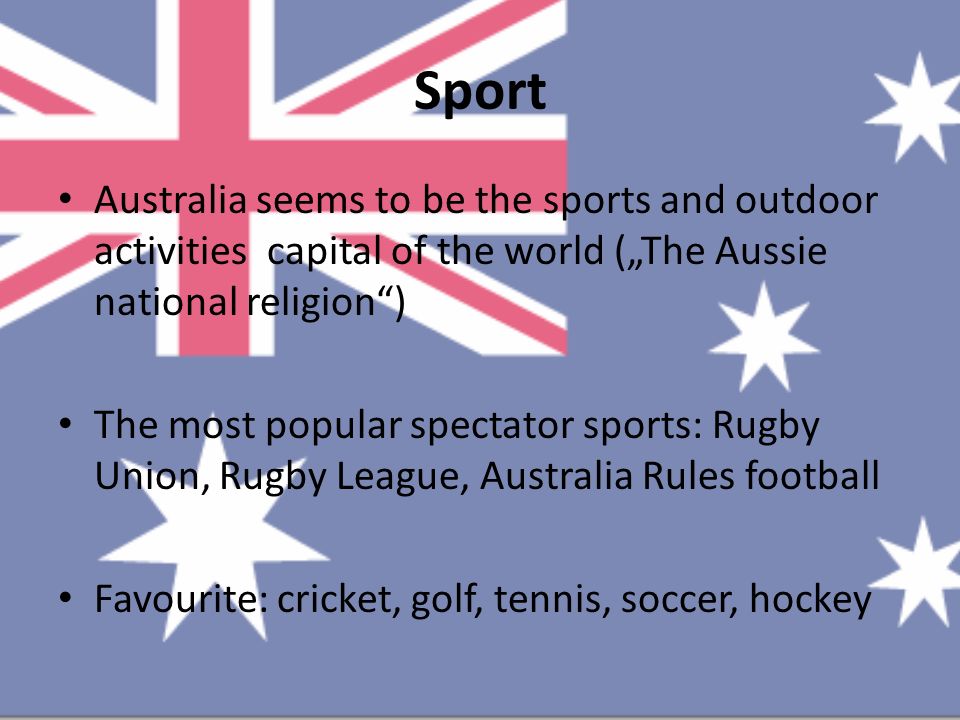 Sport Australia seems to be the sports and outdoor activities capital of the world („The Aussie national religion ) The most popular spectator sports: Rugby Union, Rugby League, Australia Rules football Favourite: cricket, golf, tennis, soccer, hockey