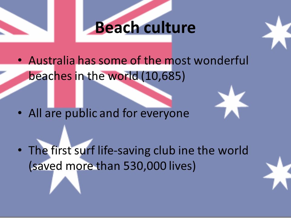 Beach culture Australia has some of the most wonderful beaches in the world (10,685) All are public and for everyone The first surf life-saving club ine the world (saved more than 530,000 lives)